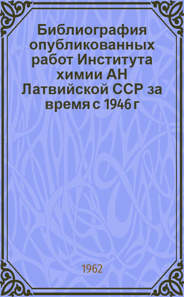 Библиография опубликованных работ Института химии АН Латвийской ССР за время с 1946 г. по 1961 г. (включительно)
