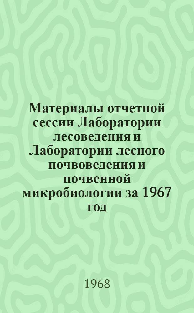 Материалы отчетной сессии Лаборатории лесоведения и Лаборатории лесного почвоведения и почвенной микробиологии за 1967 год