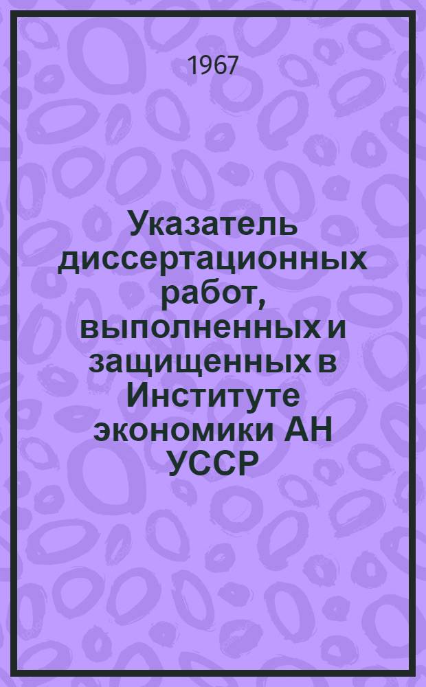 Указатель диссертационных работ, выполненных и защищенных в Институте экономики АН УССР. 1946-1965 гг.