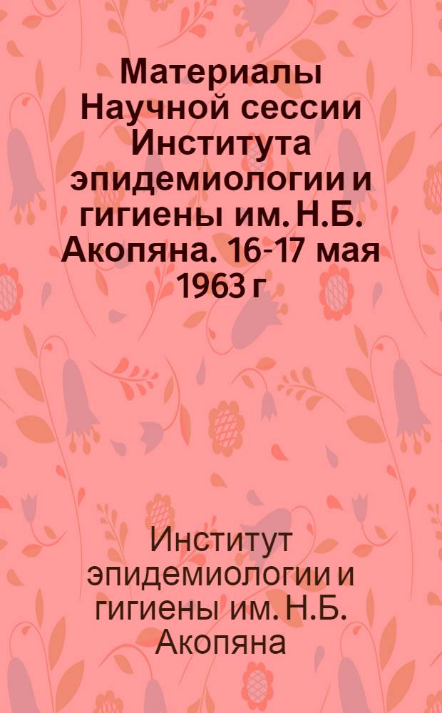 Материалы Научной сессии Института эпидемиологии и гигиены им. Н.Б. Акопяна. 16-17 мая 1963 г.