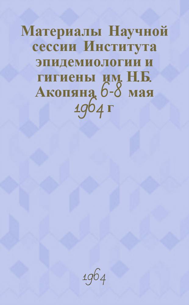 Материалы Научной сессии Института эпидемиологии и гигиены им. Н.Б. Акопяна. 6-8 мая 1964 г.