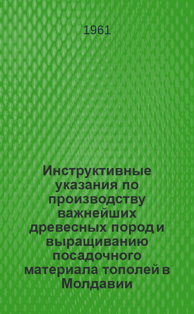 Инструктивные указания по производству важнейших древесных пород и выращиванию посадочного материала тополей в Молдавии : Утв. 8/VI 1961 г