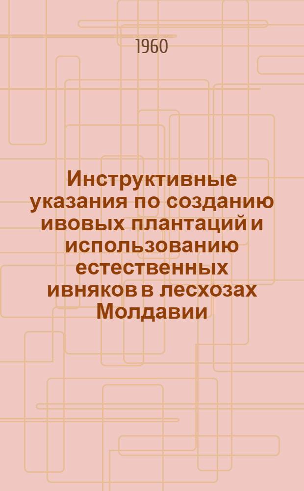 Инструктивные указания по созданию ивовых плантаций и использованию естественных ивняков в лесхозах Молдавии : Утв. 22/VIII 1960 г.