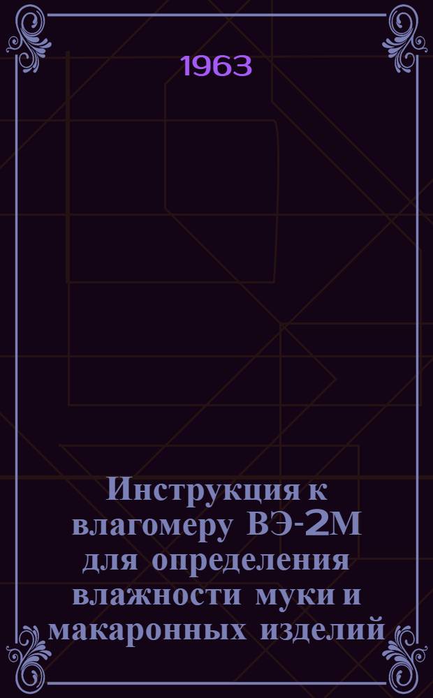 Инструкция к влагомеру ВЭ-2М для определения влажности муки и макаронных изделий : Утв. Упр. пром-сти прод. товаров Мосгорсовнархоза 23/I 1963 г