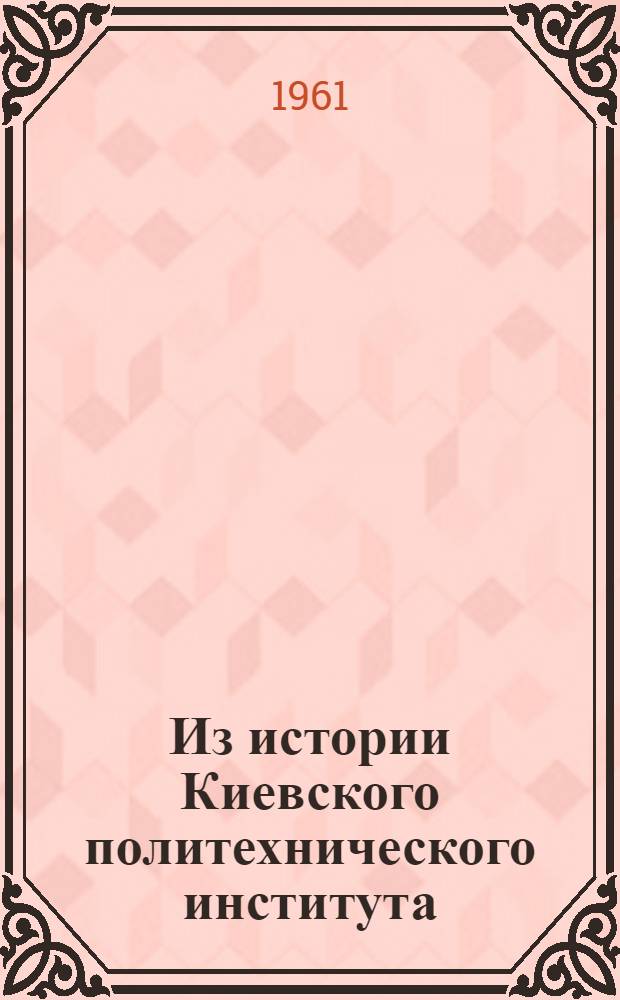 Из истории Киевского политехнического института : Сборник документов и материалов Т. 1-. Т. 1 : (1898-1917 гг.)