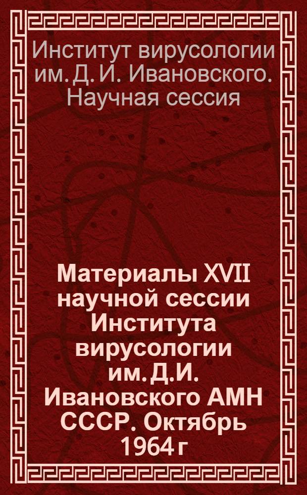 Материалы XVII научной сессии Института вирусологии им. Д.И. Ивановского АМН СССР. Октябрь 1964 г. : Ч. 1-
