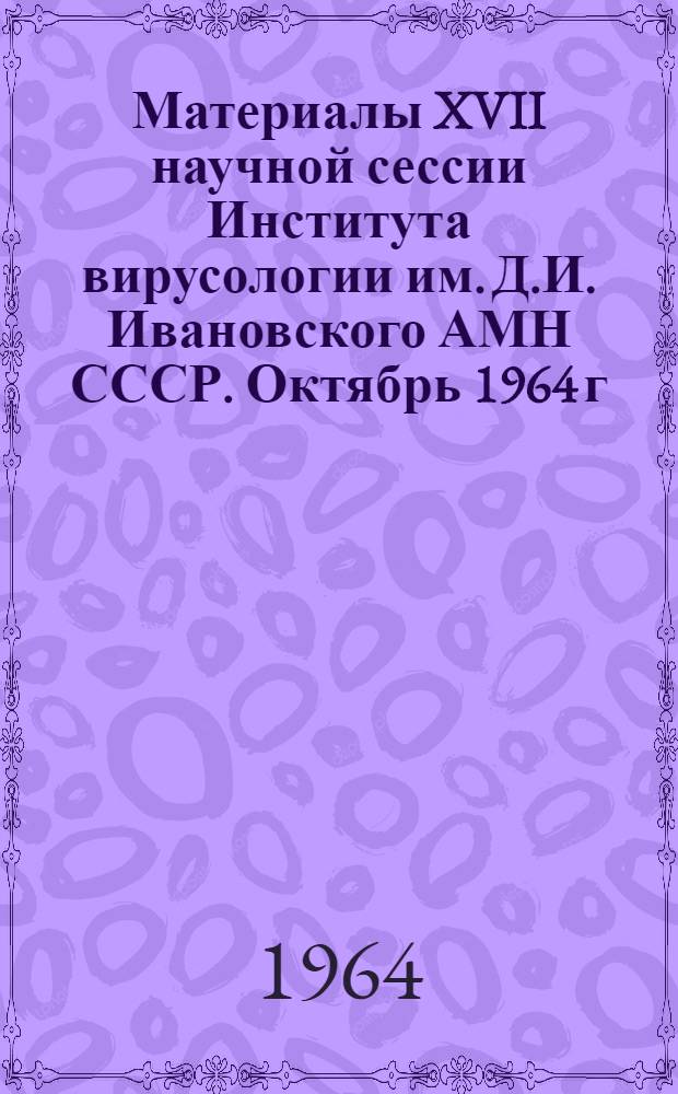 Материалы XVII научной сессии Института вирусологии им. Д.И. Ивановского АМН СССР. Октябрь 1964 г : Ч. 1-. Ч. 1 : Общая вирусология (физиология, биохимия, генетика, иммунитет, эпидемиология, диагностика, клиника)