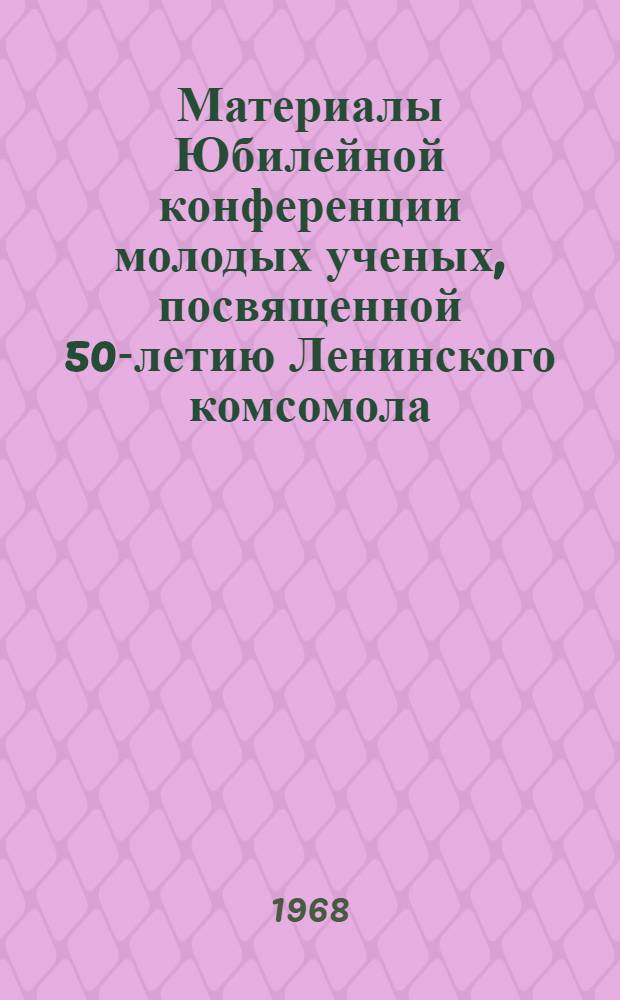 Материалы Юбилейной конференции молодых ученых, посвященной 50-летию Ленинского комсомола. 25-26 ноября 1968 г.