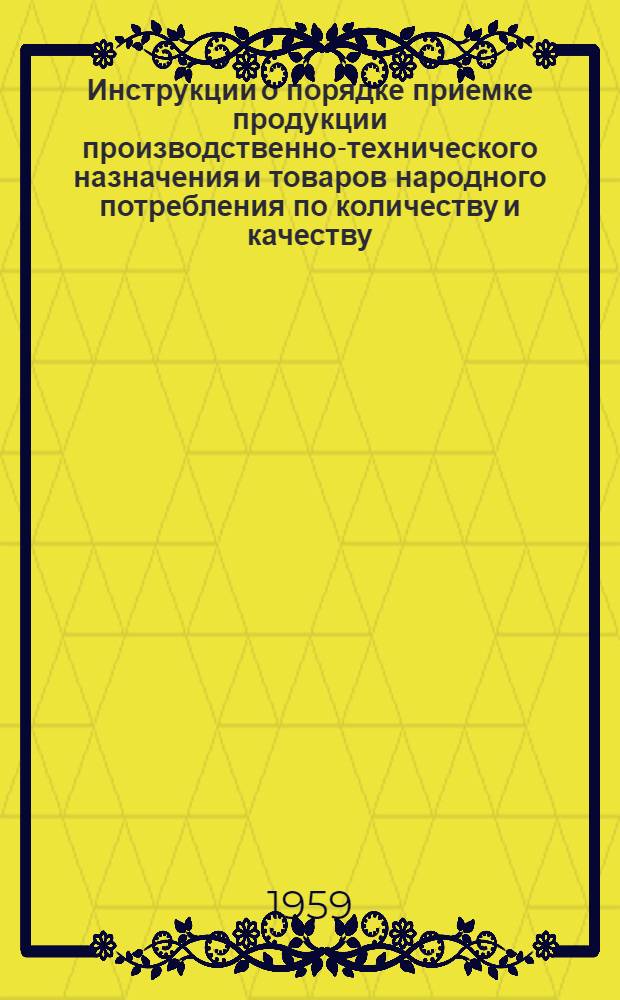 Инструкции о порядке приемке продукции производственно-технического назначения и товаров народного потребления по количеству и качеству : (Вводятся в действие с 1 июля 1959 г.)