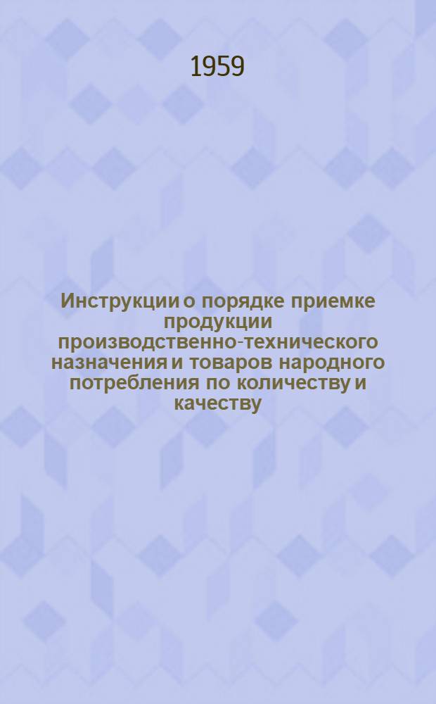 Инструкции о порядке приемке продукции производственно-технического назначения и товаров народного потребления по количеству и качеству : (Вводятся в действие с 1 июля 1959 г.)
