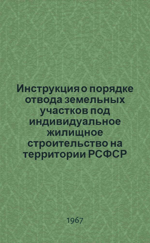 Инструкция о порядке отвода земельных участков под индивидуальное жилищное строительство на территории РСФСР : РСН 25-66 / Госстрой РСФСР : Утв. 19/XII 1966 г. : Срок введ. в действие с 1 янв. 1967 г.