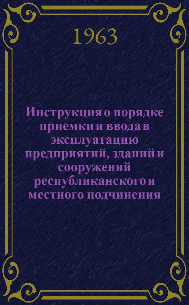 Инструкция о порядке приемки и ввода в эксплуатацию предприятий, зданий и сооружений республиканского и местного подчинения, законченных строительством РСН-11-62 : РСН-11-62 : Вводится в действие с 15 ноября 1962 г