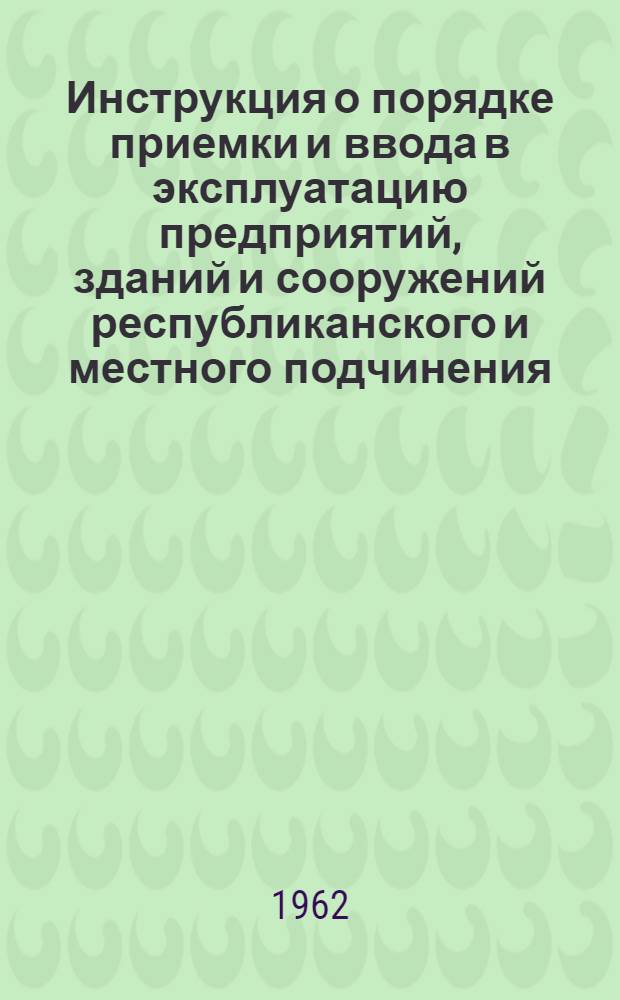 Инструкция о порядке приемки и ввода в эксплуатацию предприятий, зданий и сооружений республиканского и местного подчинения, законченных строительством : РСН-11-62 : Утв. 13/VII 1962 г. : Вводится в действие с 1 окт. 1962 г