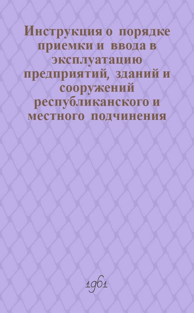 Инструкция о порядке приемки и ввода в эксплуатацию предприятий, зданий и сооружений республиканского и местного подчинения, законченных строительством : РСН-04-61 : Утв. Советом Министров АзССР 28/VI 1961 г. : Вводится в действие с 1/VII 1961 г
