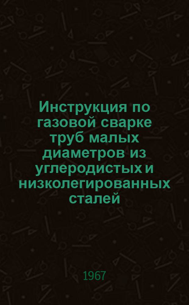 Инструкция по газовой сварке труб малых диаметров из углеродистых и низколегированных сталей : Утв. 14/III 1967 г