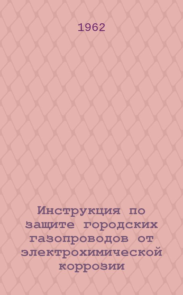 Инструкция по защите городских газопроводов от электрохимической коррозии : Утв. Упр. газового хозяйства МКХ РСФСР 26/XI 1960 г