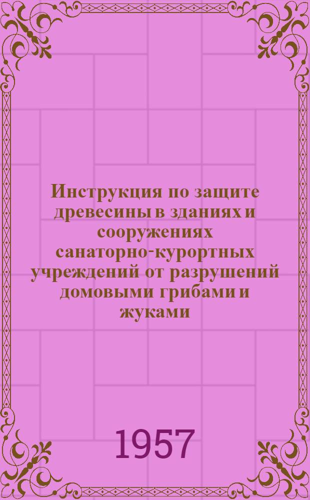 Инструкция по защите древесины в зданиях и сооружениях санаторно-курортных учреждений от разрушений домовыми грибами и жуками : Утв. 6/VII 1957 г