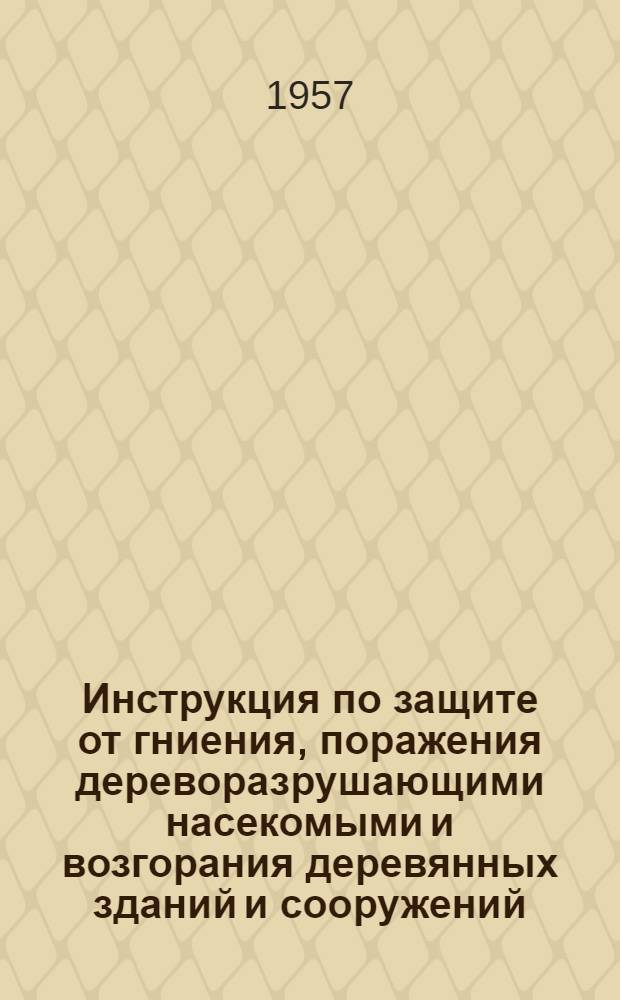 Инструкция по защите от гниения, поражения дереворазрушающими насекомыми и возгорания деревянных зданий и сооружений (И 119-56) : Утв. 9/I 1957 г