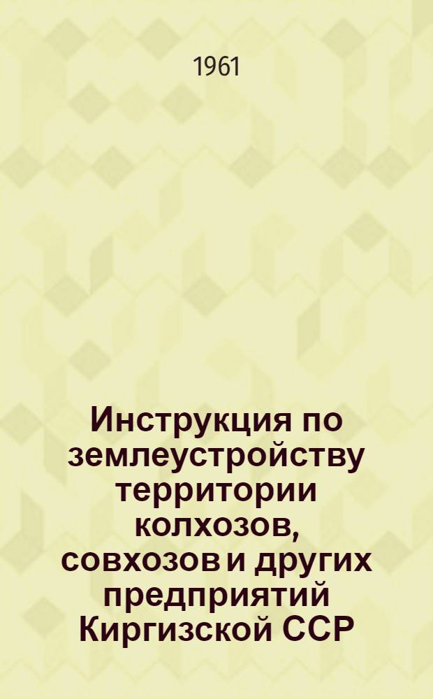 Инструкция по землеустройству территории колхозов, совхозов и других предприятий Киргизской ССР : Утв. 29/VII 1961 г.
