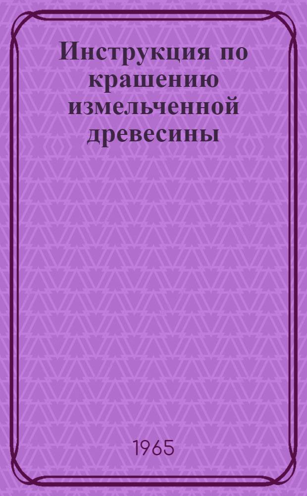 Инструкция по крашению измельченной древесины : Утв. Гл. упр. лесной, мебельной, целлюлозно-бум. и деревообрабатывающей пром-сти Укрсовнархоза 18/II 1965 г