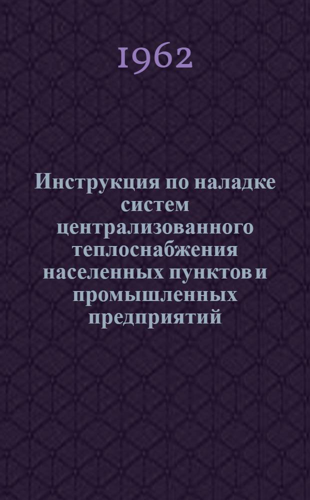 Инструкция по наладке систем централизованного теплоснабжения населенных пунктов и промышленных предприятий : Утв. Главсантехмонтажом М-ва строительства РСФСР 6/XII 1961 г