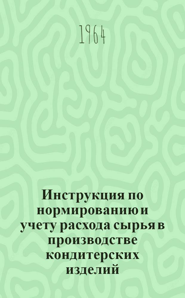 Инструкция по нормированию и учету расхода сырья в производстве кондитерских изделий : Утв. Упр. хлебопекарной, макаронной, дрожжевой и кондитерской пром-сти Гос. ком. по пищевой пром-сти при Госплане СССР 21/VII 1964 г.
