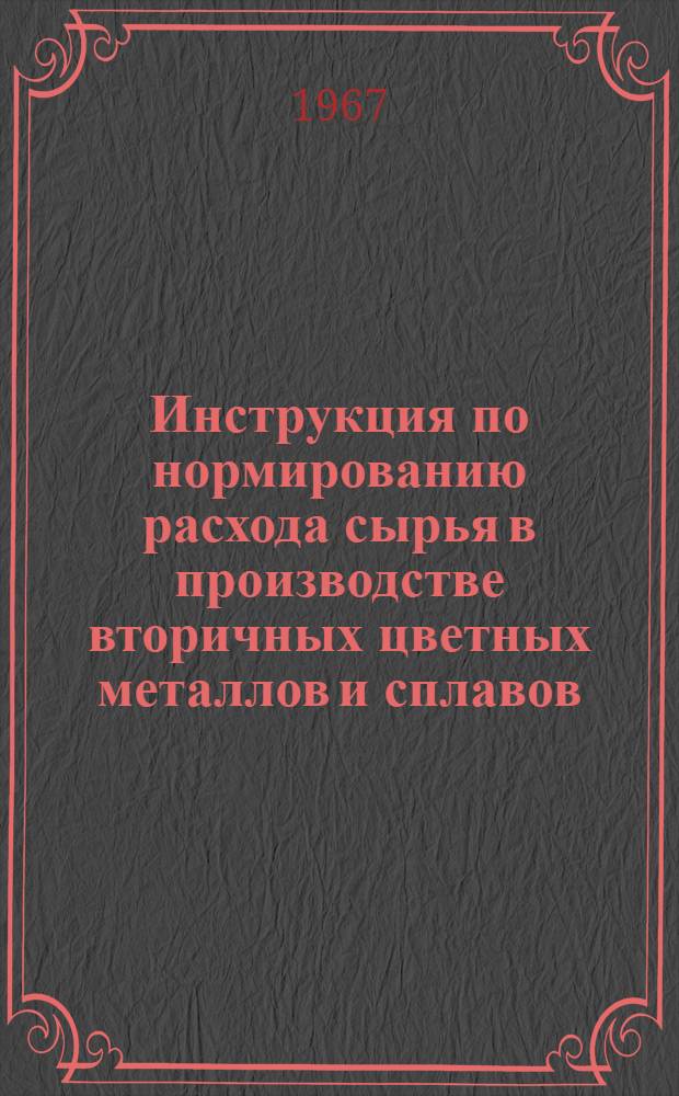 Инструкция по нормированию расхода сырья в производстве вторичных цветных металлов и сплавов : Утв. 7/VIII 1967 г