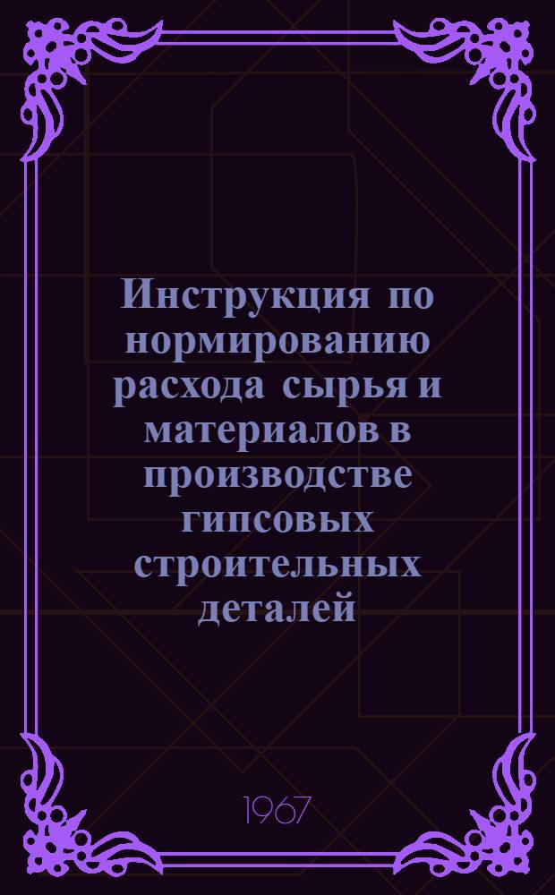 Инструкция по нормированию расхода сырья и материалов в производстве гипсовых строительных деталей : Утв. 1/III 1967 г.