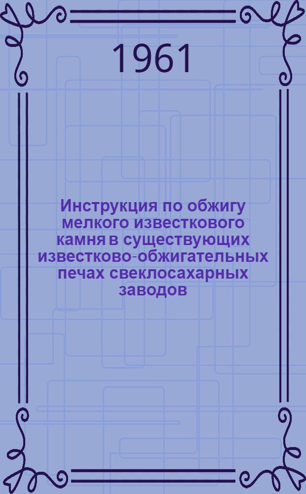 Инструкция по обжигу мелкого известкового камня в существующих известково-обжигательных печах свеклосахарных заводов : (Инструктивные указания по дооборудованию печей и проведению обжига)