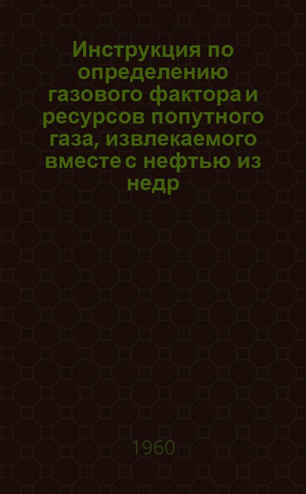 Инструкция по определению газового фактора и ресурсов попутного газа, извлекаемого вместе с нефтью из недр : Утв. 18/XI 1959 г