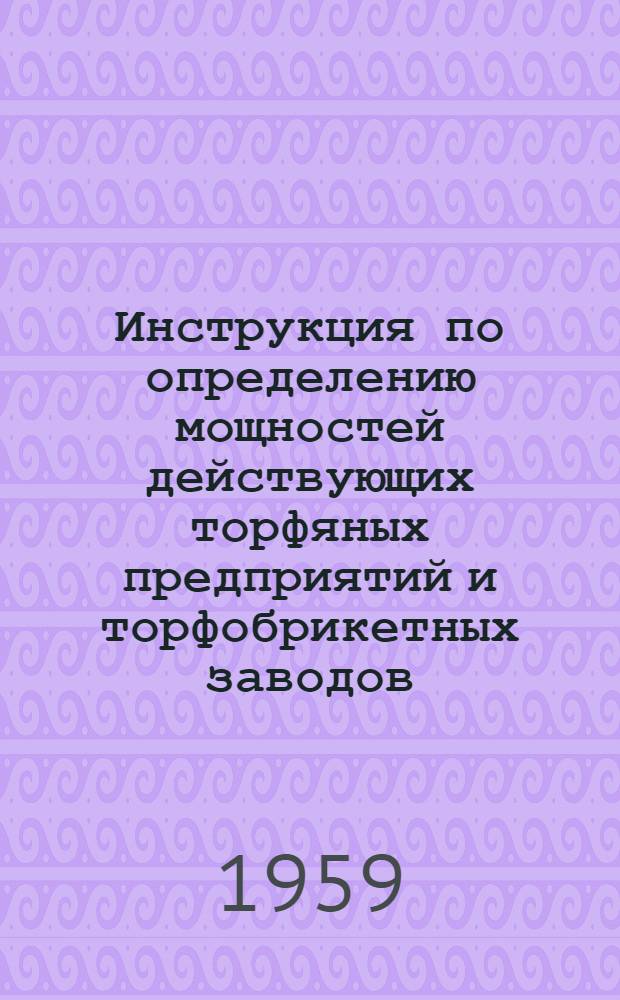 Инструкция по определению мощностей действующих торфяных предприятий и торфобрикетных заводов : Утв. Госпланом СССР 2/XII 1959 г