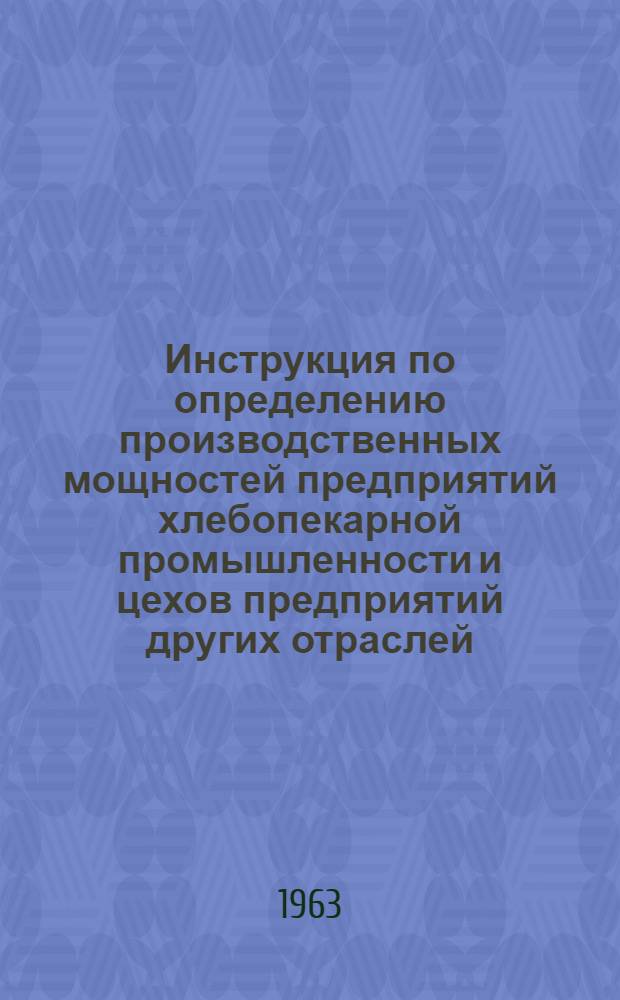 Инструкция по определению производственных мощностей предприятий хлебопекарной промышленности и цехов предприятий других отраслей, вырабатывающих хлебобулочные изделия : Утв. 10/XI 1963 г.