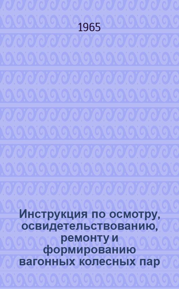Инструкция по осмотру, освидетельствованию, ремонту и формированию вагонных колесных пар : ЦВ/2391 : Утв. 25/V 1965 г.