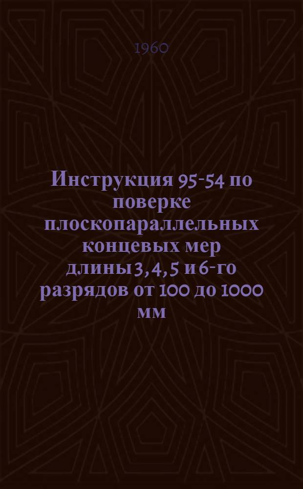 Инструкция 95-54 по поверке плоскопараллельных концевых мер длины 3, 4, 5 и 6-го разрядов от 100 до 1000 мм : Введена в действие с 1 янв. 1955 г.