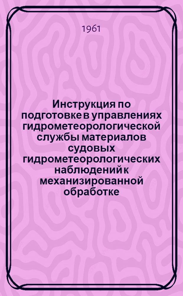 Инструкция по подготовке в управлениях гидрометеорологической службы материалов судовых гидрометеорологических наблюдений к механизированной обработке : Утв. 16/II 1961 г.