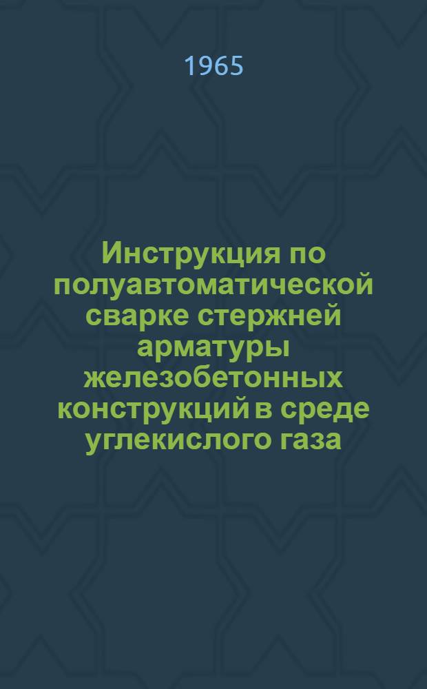 Инструкция по полуавтоматической сварке стержней арматуры железобетонных конструкций в среде углекислого газа : Утв. 22/XII 1964 г