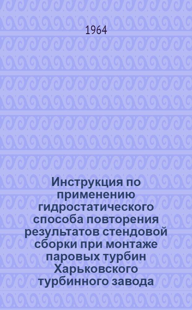 Инструкция по применению гидростатического способа повторения результатов стендовой сборки при монтаже паровых турбин Харьковского турбинного завода : Утв. 31/V 1963 г