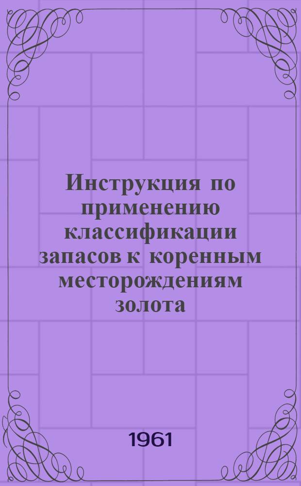 Инструкция по применению классификации запасов к коренным месторождениям золота : Утв. 20/VI 1961 г