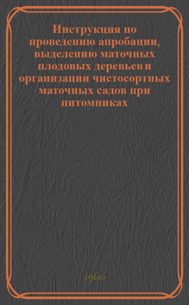 Инструкция по проведению апробации, выделению маточных плодовых деревьев и организации чистосортных маточных садов при питомниках : Утв. 20/I 1960 г