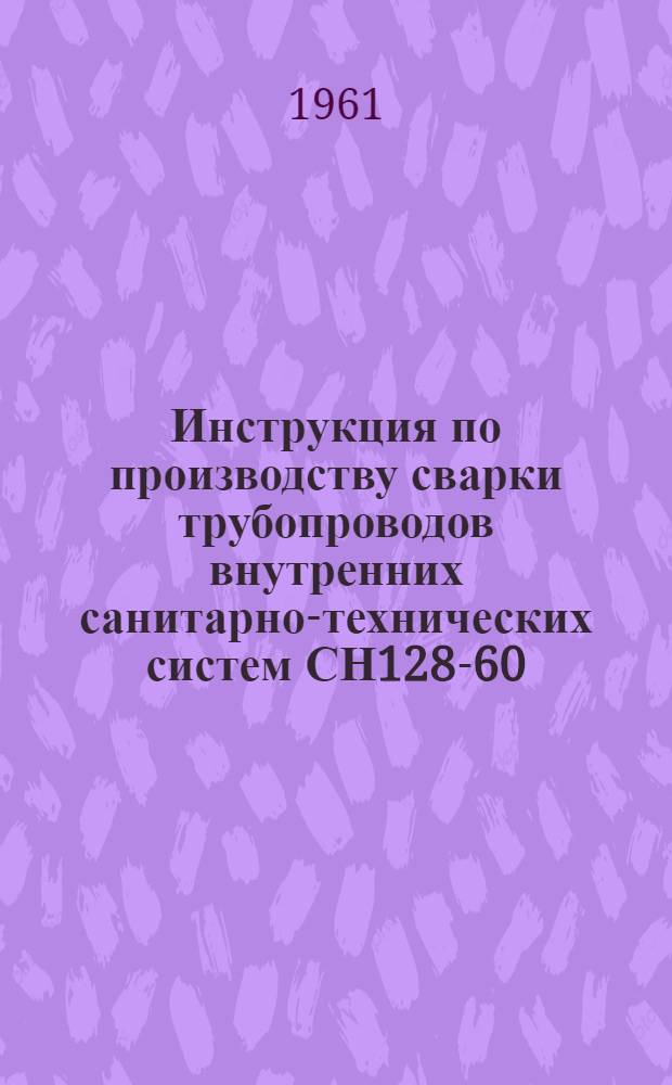 Инструкция по производству сварки трубопроводов внутренних санитарно-технических систем СН128-60 : Утв. 17/IX 1960 г