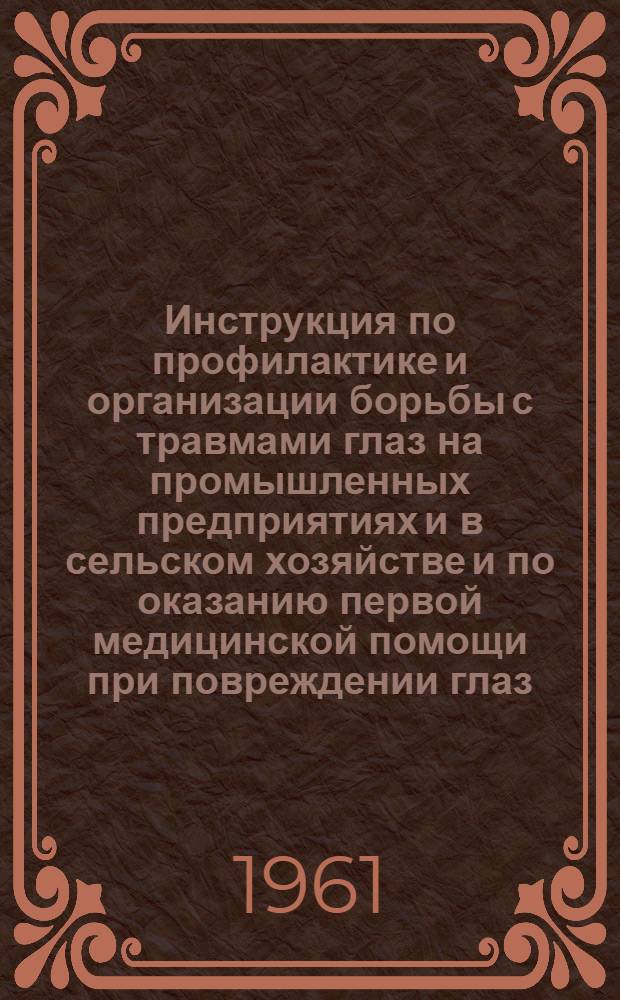 Инструкция по профилактике и организации борьбы с травмами глаз на промышленных предприятиях и в сельском хозяйстве и по оказанию первой медицинской помощи при повреждении глаз : (Для медсанчастей пром. предприятий, здравпунктов, лечебно-профилакт. учреждений в городе и на селе и для пром. сан. врачей) : Утв. 31/III 1961 г