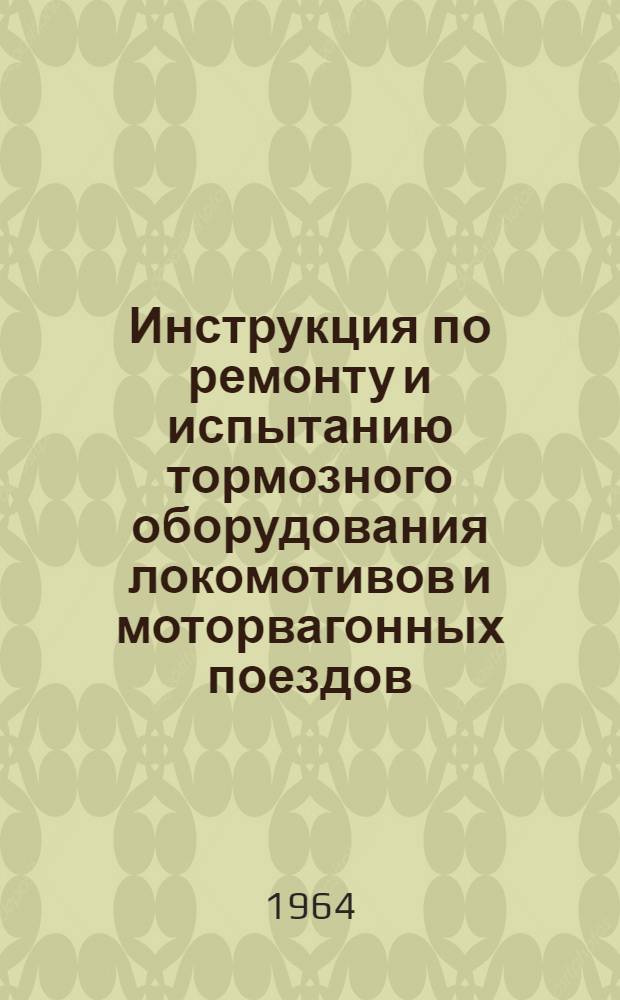 Инструкция по ремонту и испытанию тормозного оборудования локомотивов и моторвагонных поездов : ЦТ/2333 : Утв. 28/III 1964 г
