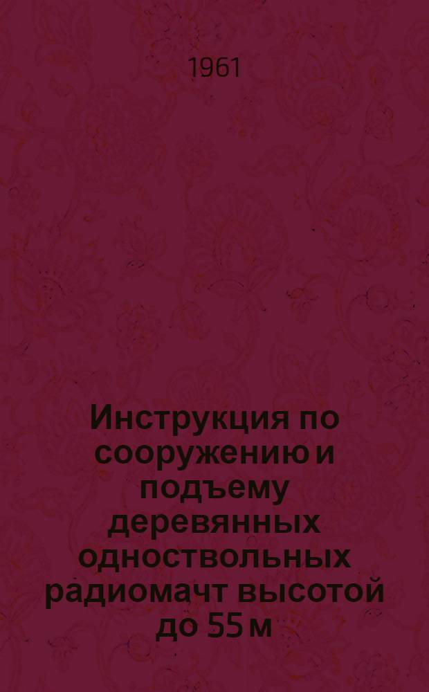 Инструкция по сооружению и подъему деревянных одноствольных радиомачт высотой до 55 м : № 581-107 : Утв. 21/VI