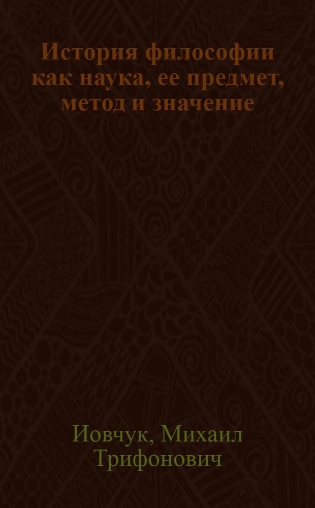 История философии как наука, ее предмет, метод и значение : (Методол. проблемы истории философии в свете марксизма-ленинизма)