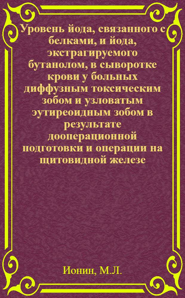 Уровень йода, связанного с белками, и йода, экстрагируемого бутанолом, в сыворотке крови у больных диффузным токсическим зобом и узловатым эутиреоидным зобом в результате дооперационной подготовки и операции на щитовидной железе : Автореферат дис. на соискание учен. степени канд. мед. наук