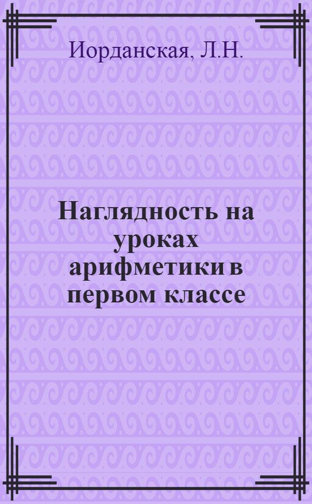 Наглядность на уроках арифметики в первом классе : Из опыта работы учительницы 5 семилет. школы г. Фурманова Л.Н. Иорданской : Доклад на обл. "Пед. чтениях" 1956 г.