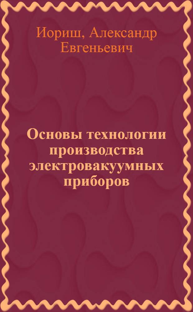 Основы технологии производства электровакуумных приборов : Учеб. пособие для электровакуумных техникумов