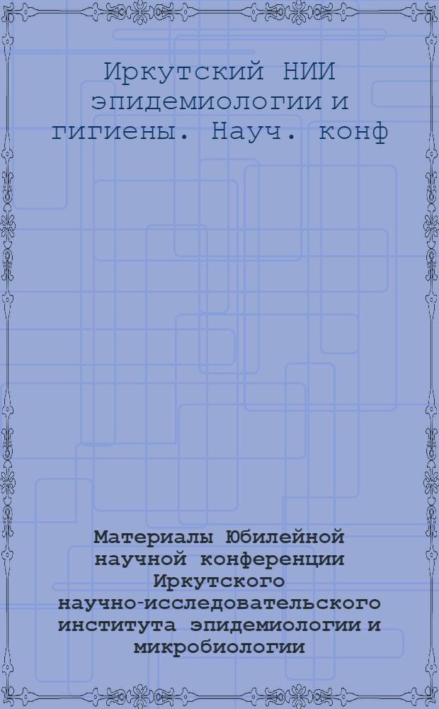 Материалы Юбилейной научной конференции Иркутского научно-исследовательского института эпидемиологии и микробиологии