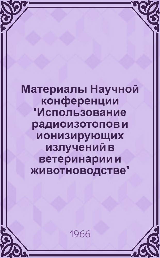 Материалы Научной конференции "Использование радиоизотопов и ионизирующих излучений в ветеринарии и животноводстве". (30-31 мая 1966 г.)