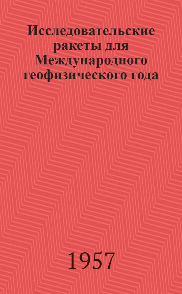 Исследовательские ракеты для Международного геофизического года : Сост. по материалам, опубл. в иностр. печати до 1 мая 1957 г